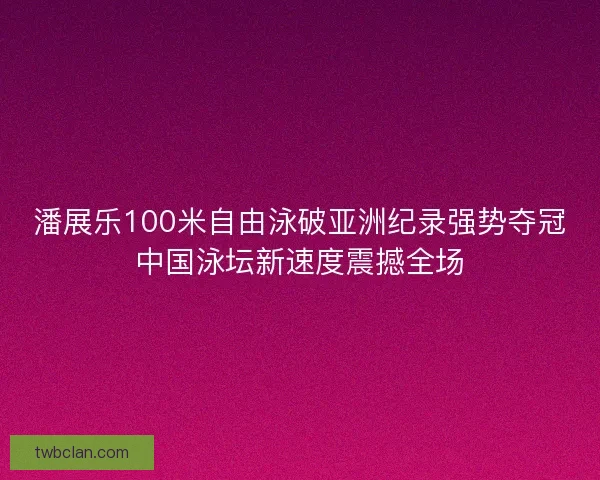 潘展乐100米自由泳破亚洲纪录强势夺冠中国泳坛新速度震撼全场
