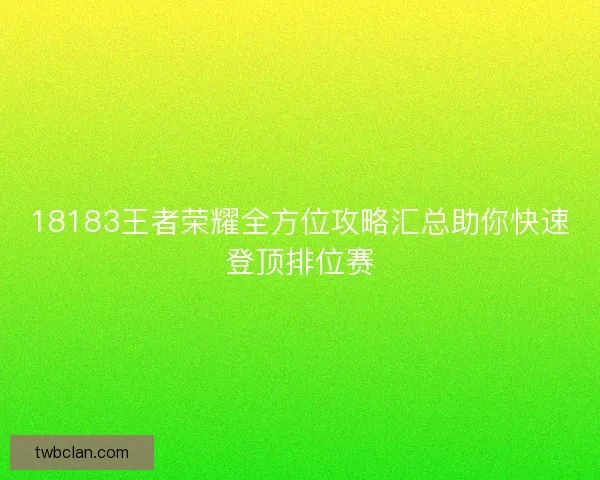 18183王者荣耀全方位攻略汇总助你快速登顶排位赛