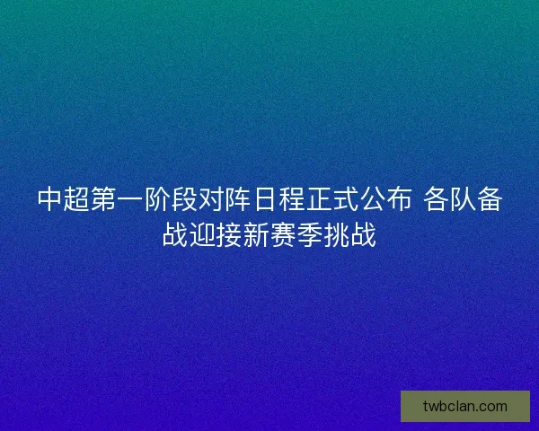 中超第一阶段对阵日程正式公布 各队备战迎接新赛季挑战