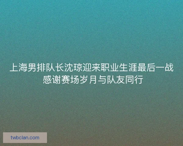 上海男排队长沈琼迎来职业生涯最后一战 感谢赛场岁月与队友同行